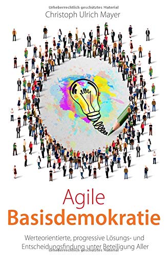 Agile Basisdemokratie: Werteorientierte, progressive Lösungs- und Entscheidungsfindung unter Beteiligung Aller