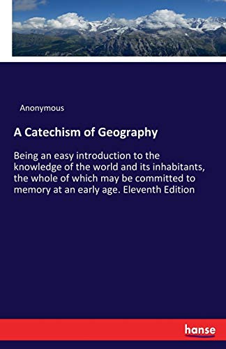 A Catechism of Geography: Being an easy introduction to the knowledge of the world and its inhabitants, the whole of which may be committed to memory at an early age. Eleventh Edition