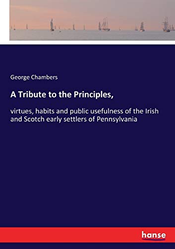 A Tribute to the Principles,: virtues, habits and public usefulness of the Irish and Scotch early settlers of Pennsylvania