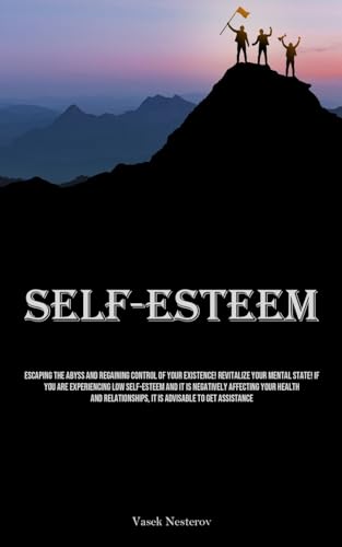 Self-Esteem: Escaping The Abyss And Regaining Control Of Your Existence! Revitalize Your Mental State! If You Are Experiencing Low Self-Esteem And It ... It Is Advisable To Get Assistance