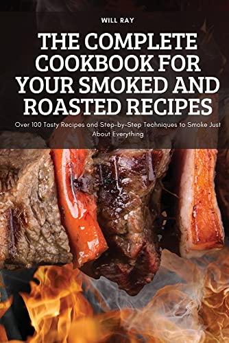 THE COMPLETE COOKBOOK FOR YOUR SMOKED AND ROASTED RECIPES: Over 100 Tasty Recipes and Step-by-Step Techniques to Smoke Just About Everything
