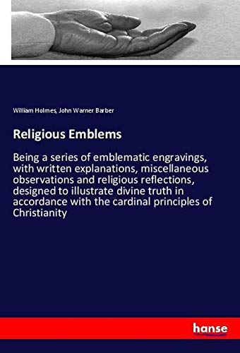 Religious Emblems: Being a series of emblematic engravings, with written explanations, miscellaneous observations and religious reflections, designed ... with the cardinal principles of Christianity