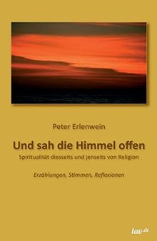 Und sah die Himmel offen: SPIRITUALITÄT DIESSEITS UND JENSEITS VON RELIGION - Erzählungen, Stimmen, Reflexionen