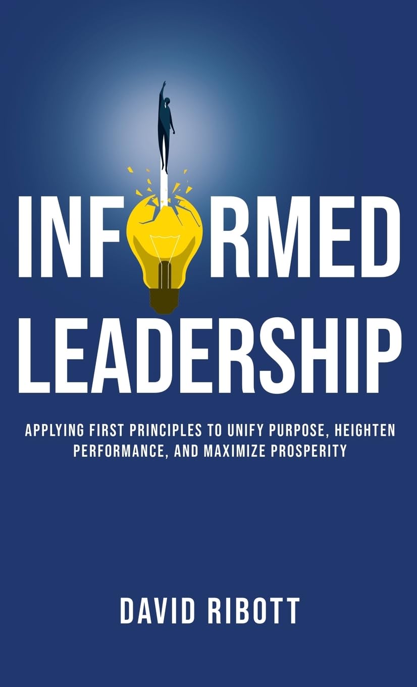 Informed Leadership: Applying First Principles To Unify Purpose, Heighten Performance, and Maximize Prosperity