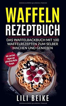 Waffeln Rezeptbuch: Das Waffelbackbuch mit 100 Waffelrezepten zum selber machen. - Inkl. Low Carb, Vegane und Glutenfreie Waffelrezepte