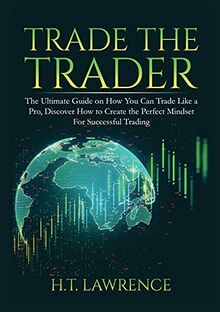 Trade the Trader: The Ultimate Guide on How You Can Trade Like a Pro, Discover How to Create the Perfect Mindset For Successful Trading