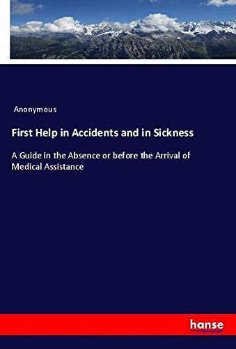First Help in Accidents and in Sickness: A Guide in the Absence or before the Arrival of Medical Assistance