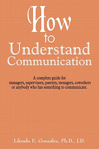 How to Understand Communication: A complete guide for managers, supervisors, parents, teenagers, coworkers or anybody who has something to communicate.