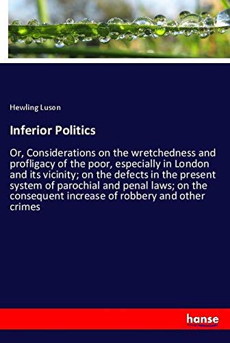Inferior Politics: Or, Considerations on the wretchedness and profligacy of the poor, especially in London and its vicinity; on the defects in the ... increase of robbery and other crimes