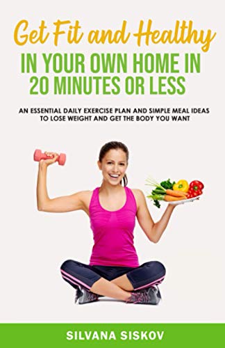 Get Fit and Healthy in Your Own Home in 20 Minutes or Less: An Essential Daily Exercise Plan and Simple Meal Ideas to Lose Weight and Get the Body You Want