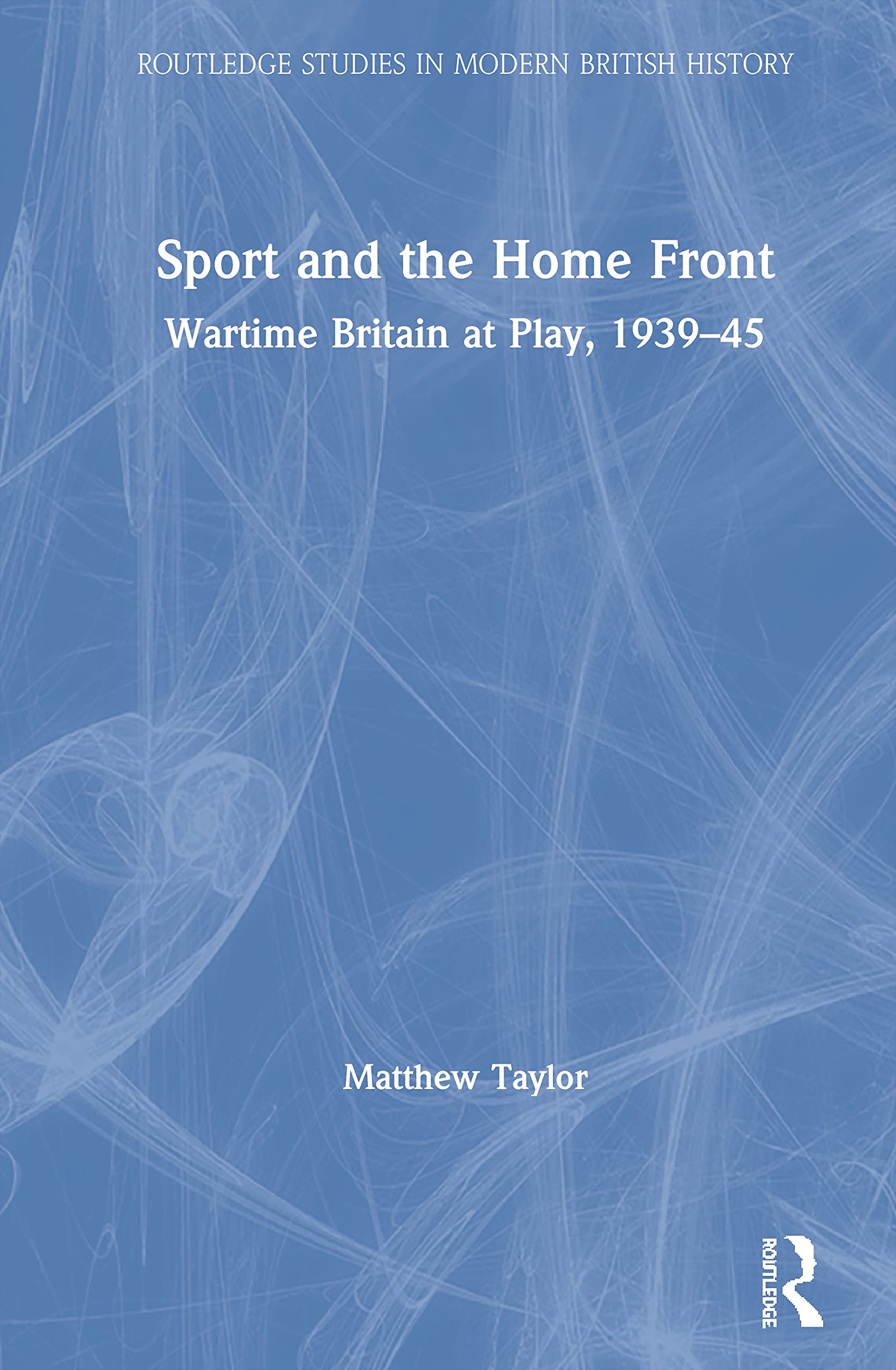 Sport and the Home Front: Wartime Britain at Play, 1939-45 (Routledge Studies in Modern British History)