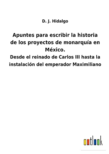 Apuntes para escribir la historia de los proyectos de monarquía en México.: Desde el reinado de Carlos III hasta la instalación del emperador Maximiliano