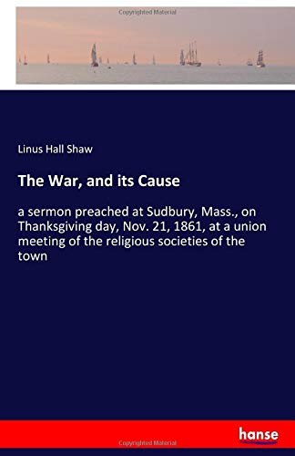 The War, and its Cause: a sermon preached at Sudbury, Mass., on Thanksgiving day, Nov. 21, 1861, at a union meeting of the religious societies of the town