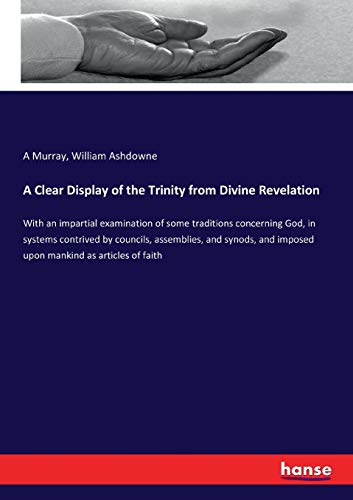 A Clear Display of the Trinity from Divine Revelation: With an impartial examination of some traditions concerning God, in systems contrived by ... and imposed upon mankind as articles of faith