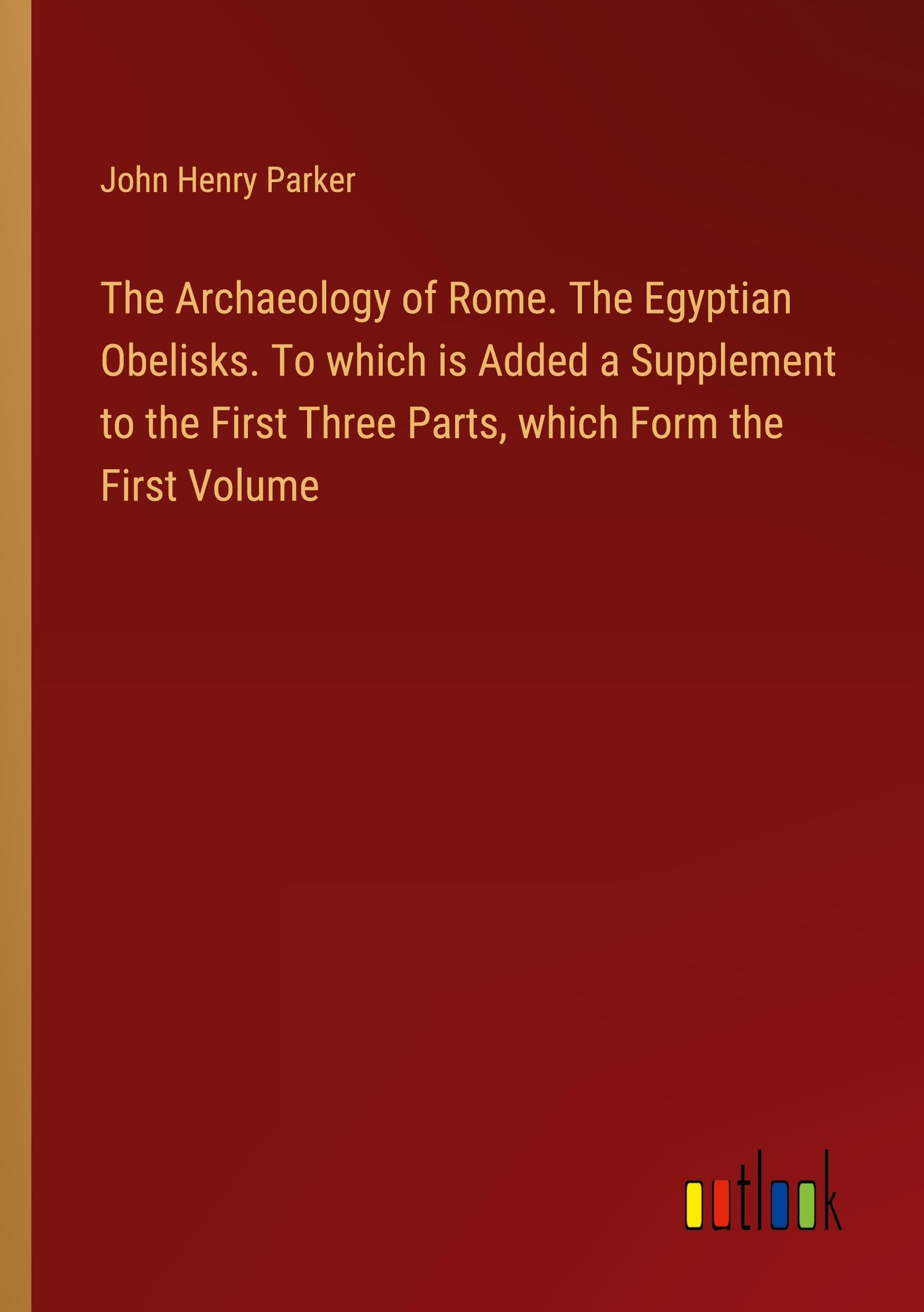The Archaeology of Rome. The Egyptian Obelisks. To which is Added a Supplement to the First Three Parts, which Form the First Volume