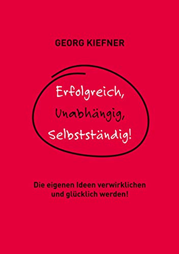 Erfolgreich, Unabhängig, Selbstständig!: Die eigenen Ideen verwirklichen und glücklich werden!