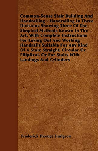 Common-Sense Stair Building And Handrailing - Handrailing In Three Divisions Showing Three Of The Simplest Methods Known In The Art: With Complete ... Any Kind Of A Stair, Straight, Circular Or El