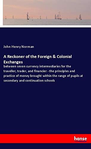 A Reckoner of the Foreign & Colonial Exchanges: between seven currency intermediaries for the traveller, trader, and financier - the principles and ... pupils at secondary and continuation schools