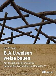 B.A.U.weisen – weise bauen: Mit der Natur für die Menschen. 40 Jahre Bund Architektur und Umwelt e.V.