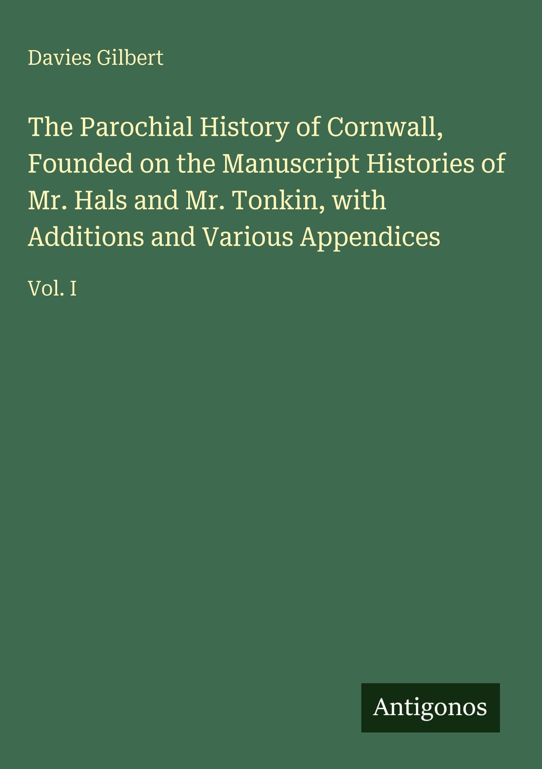 The Parochial History of Cornwall, Founded on the Manuscript Histories of Mr. Hals and Mr. Tonkin, with Additions and Various Appendices: Vol. I
