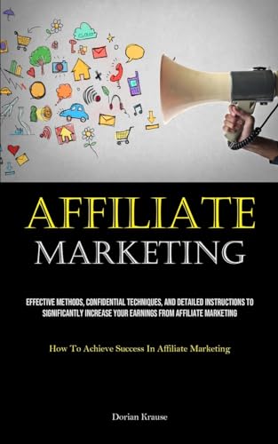 Affiliate Marketing: Effective Methods, Confidential Techniques, And Detailed Instructions To Significantly Increase Your Earnings From Affiliate ... To Achieve Success In Affiliate Marketing)