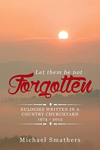 LET THEM BE NOT FORGOTTEN: EULOGIES WRITTEN IN A COUNTRY CHURCHYARD 1974 - 2015