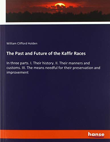 The Past and Future of the Kaffir Races: In three parts. I. Their history. II. Their manners and customs. III. The means needful for their preservation and improvement