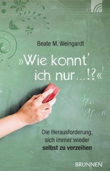 Wie konnt' ich nur...!?: Die Herausforderung, sich immer wieder selbst zu verzeihen