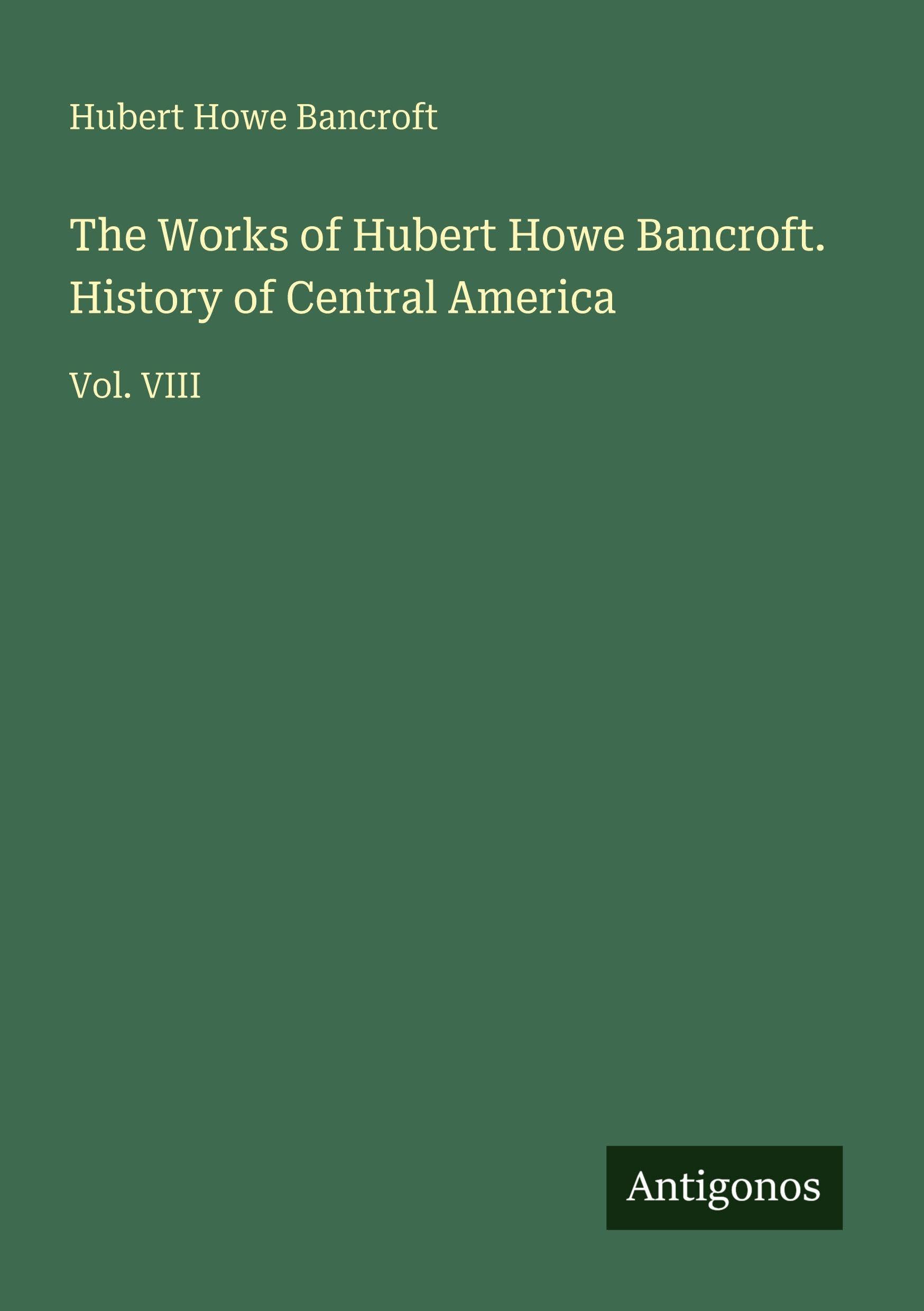 The Works of Hubert Howe Bancroft. History of Central America: Vol. VIII