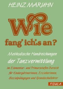 Wie fang ich's an?: Methodische Handreichnungen der Tanzvermittlung im Elementar- und Primarstufen-Bereich für Kindergärtnerinnen, Erzieherinnen, Sozialpädagogen und Grundschullehrer