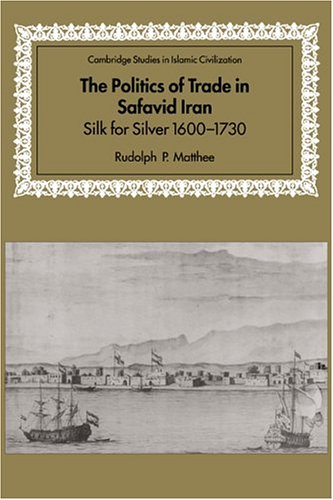 The Politics of Trade in Safavid Iran: Silk for Silver, 1600–1730 (Cambridge Studies in Islamic Civilization)