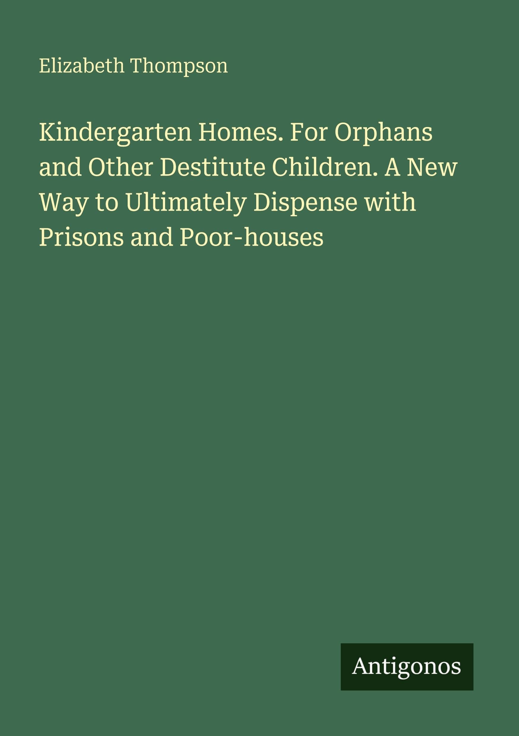 Kindergarten Homes. For Orphans and Other Destitute Children. A New Way to Ultimately Dispense with Prisons and Poor-houses
