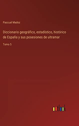 Diccionario geográfico, estadístico, histórico de España y sus posesiones de ultramar: Tomo 5