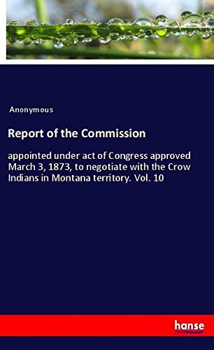 Report of the Commission: appointed under act of Congress approved March 3, 1873, to negotiate with the Crow Indians in Montana territory. Vol. 10