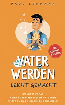 Vater werden leicht gemacht: Du wirst Papa? Keine Sorge, mit diesem Ratgeber wirst du das Kind schon schaukeln - Perfekt vorbereitet durch Schwangerschaft, Geburt und die ersten Monate -