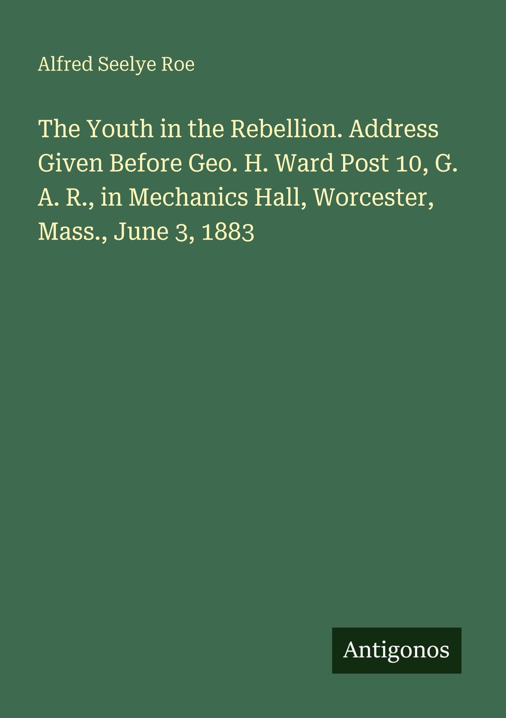 The Youth in the Rebellion. Address Given Before Geo. H. Ward Post 10, G. A. R., in Mechanics Hall, Worcester, Mass., June 3, 1883