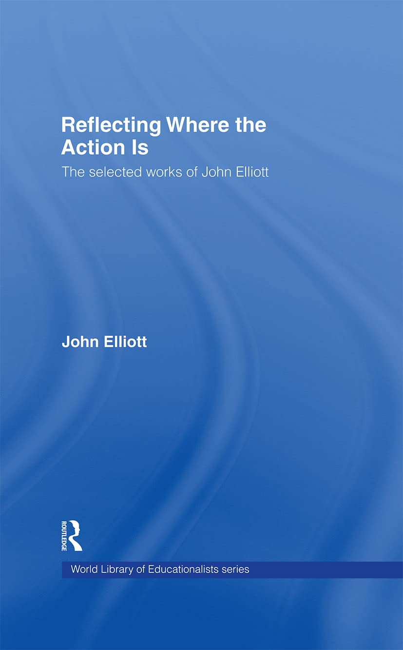 Reflecting Where the Action Is: The Selected Works of John Elliott (World Library of Educationalists)