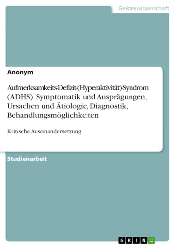 Aufmerksamkeits-Defizit-(Hyperaktivität)-Syndrom (ADHS). Symptomatik und Ausprägungen, Ursachen und Ätiologie, Diagnostik, Behandlungsmöglichkeiten: Kritische Auseinandersetzung