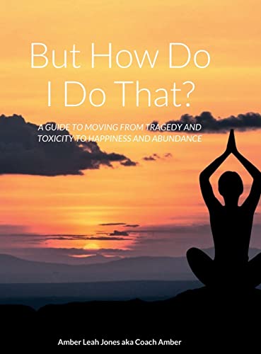 But how do I do that?: A GUIDE TO MOVING FROM TRAGEDY AND TOXICITY TO HAPPINESS AND ABUNDANCE