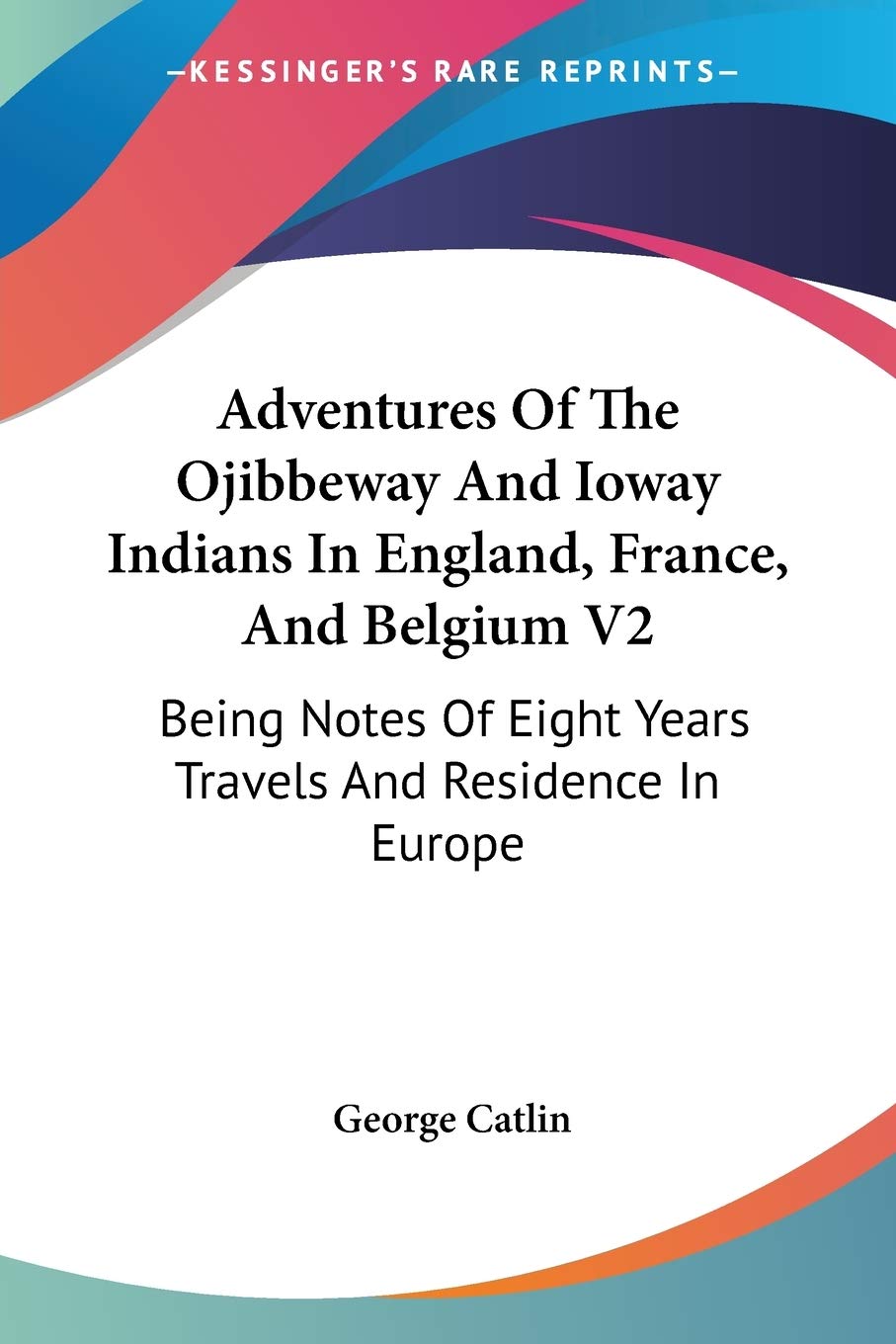 Adventures Of The Ojibbeway And Ioway Indians In England, France, And Belgium V2: Being Notes Of Eight Years Travels And Residence In Europe