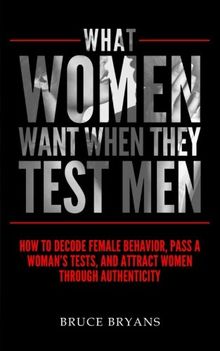 What Women Want When They Test Men: How To Decode Female Behavior, Pass A Woman's Tests, And Attract Women Through Authenticity