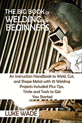 Luke Wade The Big Book Of Welding For Beginners, An Instruction Handbook To Weld, Cut, And Shape Metal With 10 Welding Projects Included Plus Tips, Tricks And