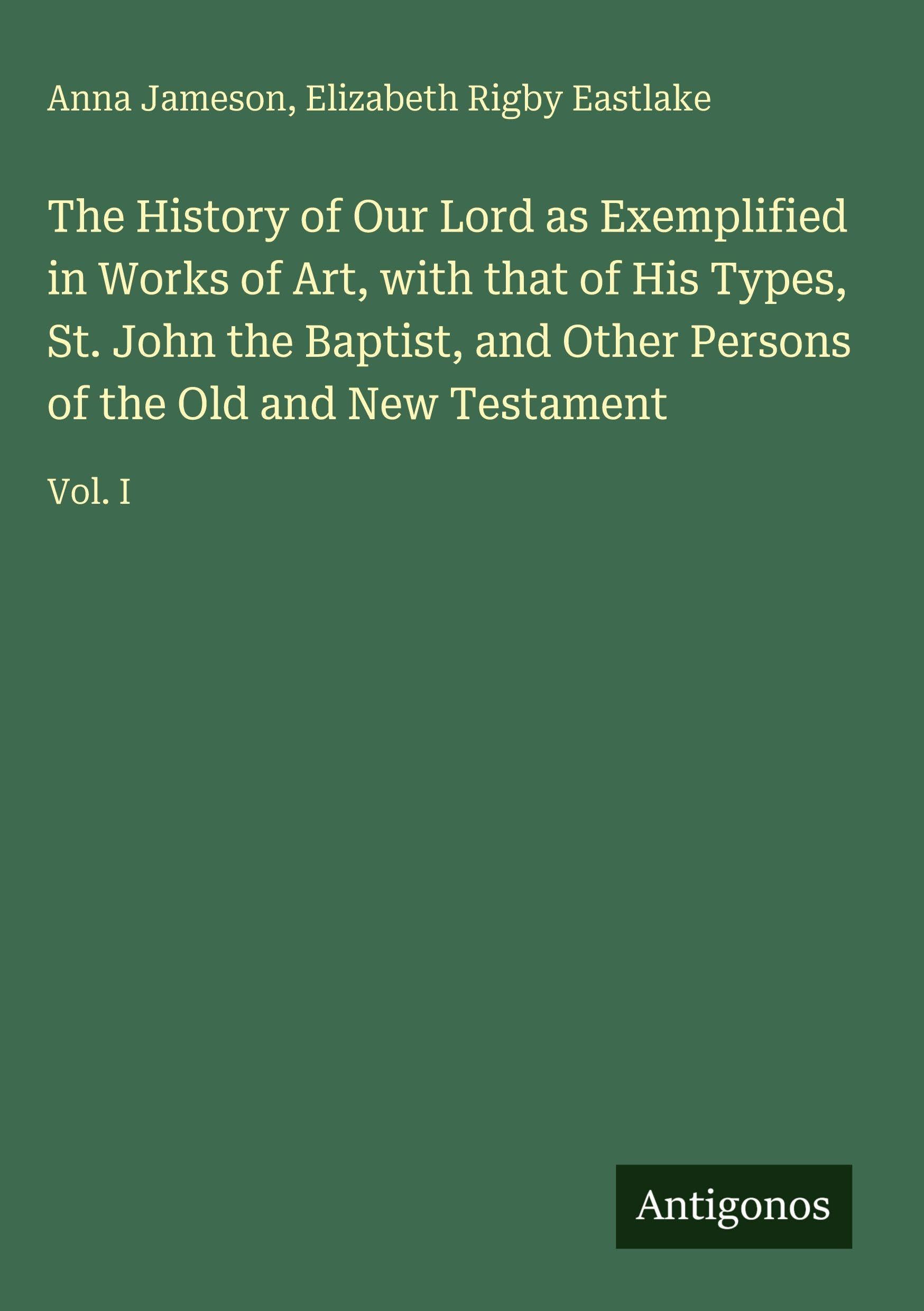 The History of Our Lord as Exemplified in Works of Art, with that of His Types, St. John the Baptist, and Other Persons of the Old and New Testament: Vol. I