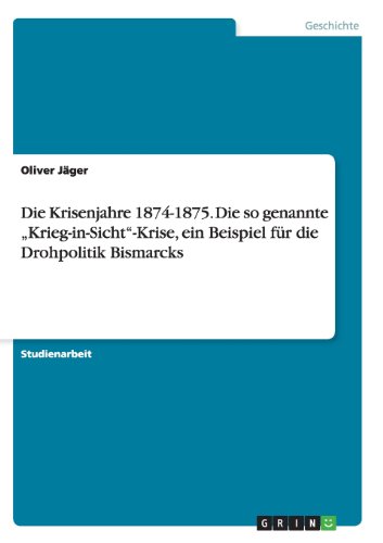 Die Krisenjahre 1874-1875. Die so genannte Krieg-in-Sicht-Krise, ein Beispiel für die Drohpolitik Bismarcks