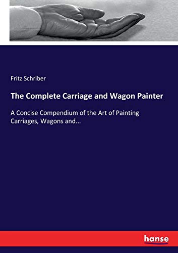 The Complete Carriage and Wagon Painter: A Concise Compendium of the Art of Painting Carriages, Wagons and...