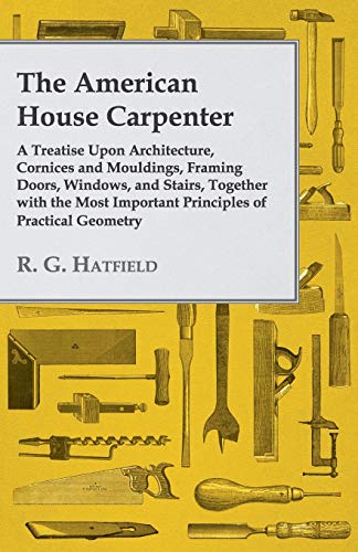 The American House Carpenter: A Treatise Upon Architecture, Cornices and Mouldings, Framing Doors, Windows, and Stairs, Together with the Most Important Principles of Practical Geometry