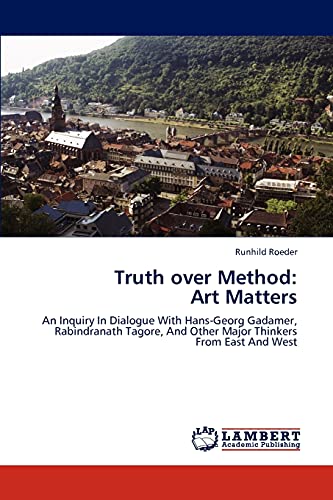Truth over Method: Art Matters: An Inquiry In Dialogue With Hans-Georg Gadamer, Rabindranath Tagore, And Other Major Thinkers From East And West