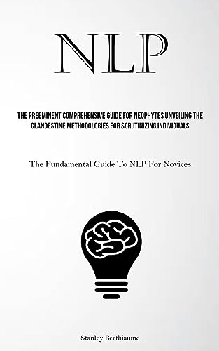 NLP: The Preeminent Comprehensive Guide For Neophytes Unveiling The Clandestine Methodologies For Scrutinizing Individuals (The Fundamental Guide To NLP For Novices)
