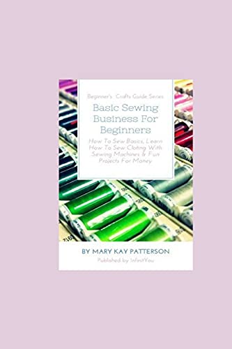 Patterson, Mary Kay Basic Sewing Business For Beginners, How To Sew Basics, Learn How To Sew Clothing With Sewing Machines & Fun Projects For Money - Beginner's Crafts
