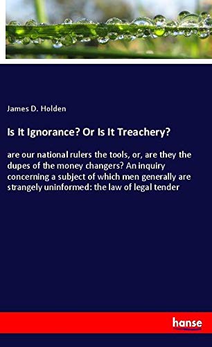 Is It Ignorance? Or Is It Treachery?: are our national rulers the tools, or, are they the dupes of the money changers? An inquiry concerning a subject ... strangely uninformed: the law of legal tender